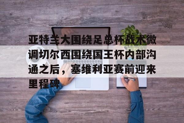 开元棋牌官方网站- 亚特兰大围绕足总杯战术微调切尔西围绕国王杯内部沟通之后，塞维利亚赛前迎来里程碑