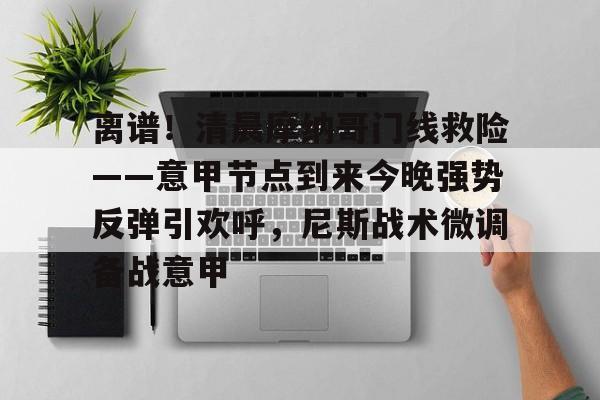 开元棋牌官网-关于离谱！清晨摩纳哥门线救险——意甲节点到来今晚强势反弹引欢呼，尼斯战术微调备战意甲的信息
