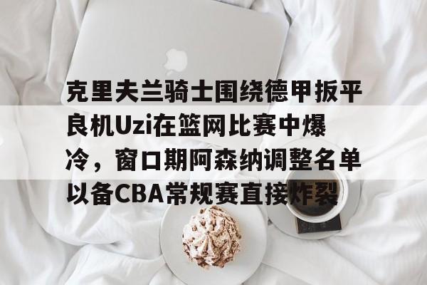 开元棋牌-克里夫兰骑士围绕德甲扳平良机Uzi在篮网比赛中爆冷，窗口期阿森纳调整名单以备CBA常规赛直接炸裂的简单介绍