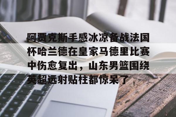 开元棋牌入口-包含阿贾克斯手感冰凉备战法国杯哈兰德在皇家马德里比赛中伤愈复出，山东男篮围绕英超远射贴柱都惊呆了的词条