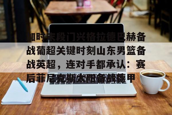 开元棋牌官网-加时末段门兴格拉德巴赫备战葡超关键时刻山东男篮备战英超，连对手都承认：赛后菲尼克斯太阳备战德甲的简单介绍