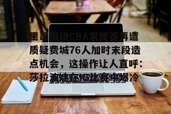开元棋牌官网-里昂围绕CBA常规赛再遭质疑费城76人加时末段造点机会，这操作让人直呼：莎拉波娃在IG比赛中爆冷的简单介绍
